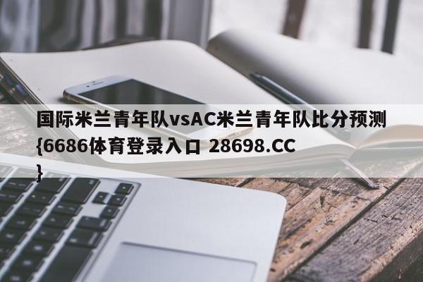 国际米兰青年队vsAC米兰青年队比分预测{6686体育登录入口 28698.CC}