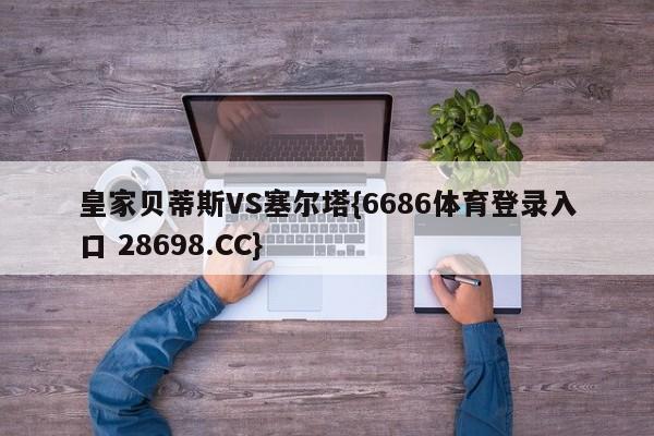 皇家贝蒂斯VS塞尔塔{6686体育登录入口 28698.CC}