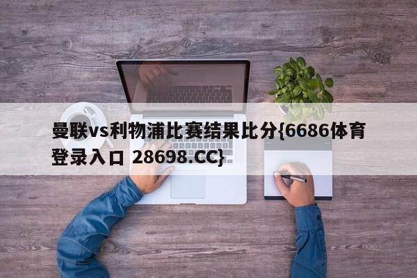 曼联vs利物浦比赛结果比分{6686体育登录入口 28698.CC}