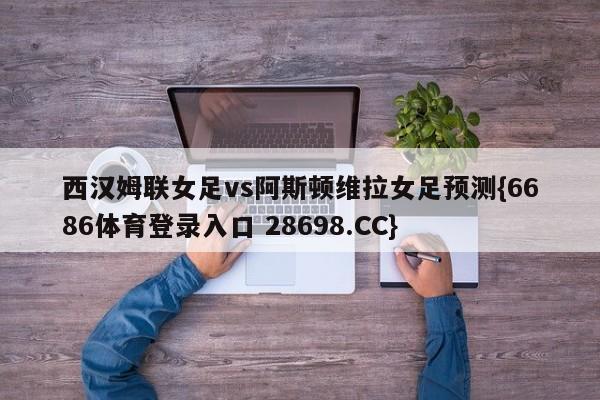 西汉姆联女足vs阿斯顿维拉女足预测{6686体育登录入口 28698.CC}