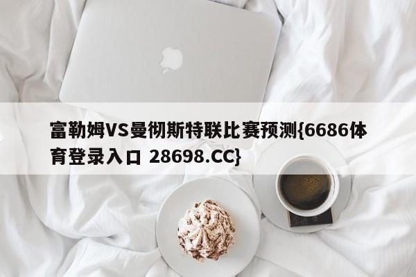 富勒姆VS曼彻斯特联比赛预测{6686体育登录入口 28698.CC}