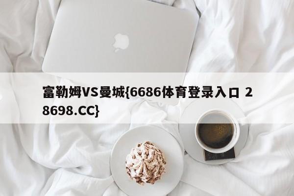 富勒姆VS曼城{6686体育登录入口 28698.CC}