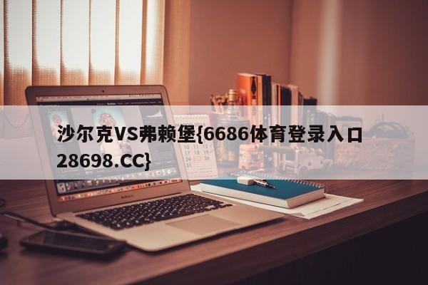 沙尔克VS弗赖堡{6686体育登录入口 28698.CC}