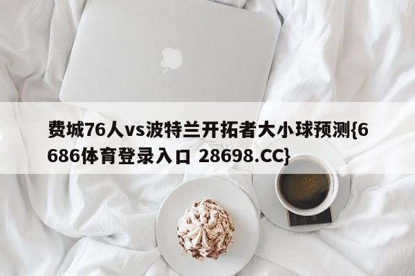 费城76人vs波特兰开拓者大小球预测{6686体育登录入口 28698.CC}