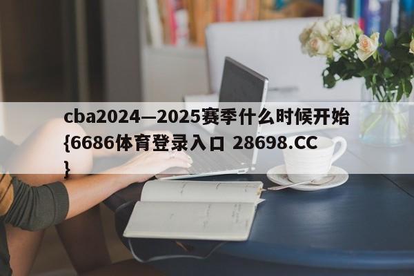 cba2024—2025赛季什么时候开始{6686体育登录入口 28698.CC}