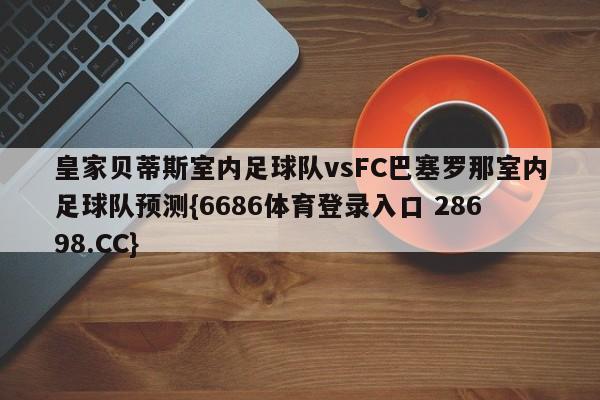 皇家贝蒂斯室内足球队vsFC巴塞罗那室内足球队预测{6686体育登录入口 28698.CC}