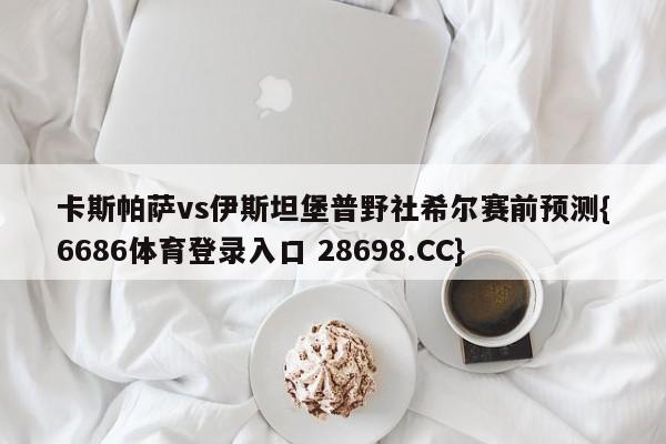 卡斯帕萨vs伊斯坦堡普野社希尔赛前预测{6686体育登录入口 28698.CC}