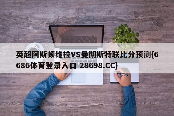 英超阿斯顿维拉VS曼彻斯特联比分预测{6686体育登录入口 28698.CC}