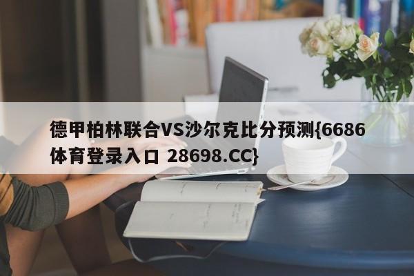 德甲柏林联合VS沙尔克比分预测{6686体育登录入口 28698.CC}