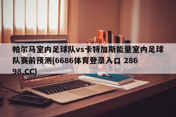 帕尔马室内足球队vs卡特加斯能量室内足球队赛前预测{6686体育登录入口 28698.CC}