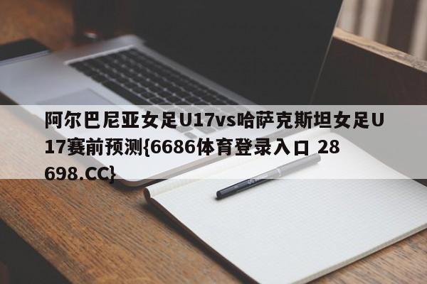 阿尔巴尼亚女足U17vs哈萨克斯坦女足U17赛前预测{6686体育登录入口 28698.CC}