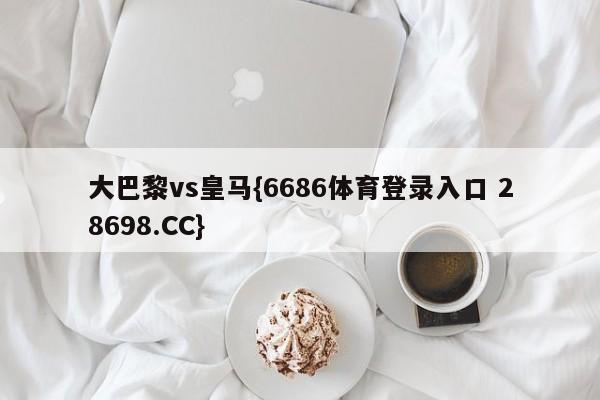 大巴黎vs皇马{6686体育登录入口 28698.CC}