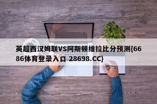 英超西汉姆联VS阿斯顿维拉比分预测{6686体育登录入口 28698.CC}