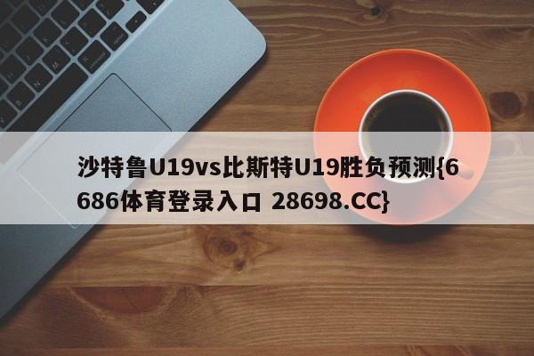 沙特鲁U19vs比斯特U19胜负预测{6686体育登录入口 28698.CC}