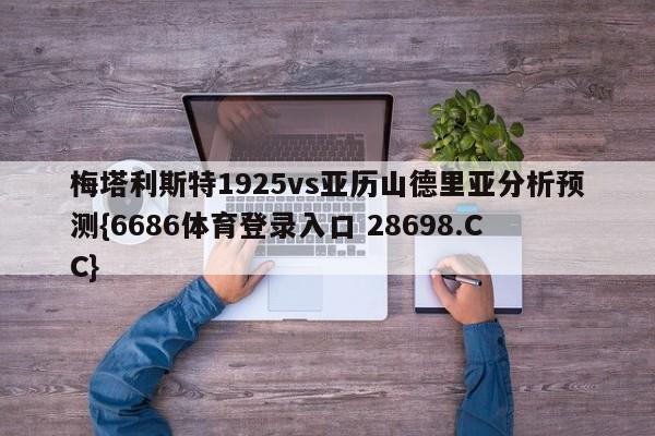 梅塔利斯特1925vs亚历山德里亚分析预测{6686体育登录入口 28698.CC}