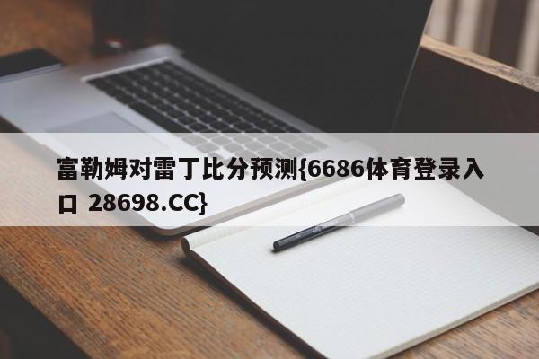 富勒姆对雷丁比分预测{6686体育登录入口 28698.CC}