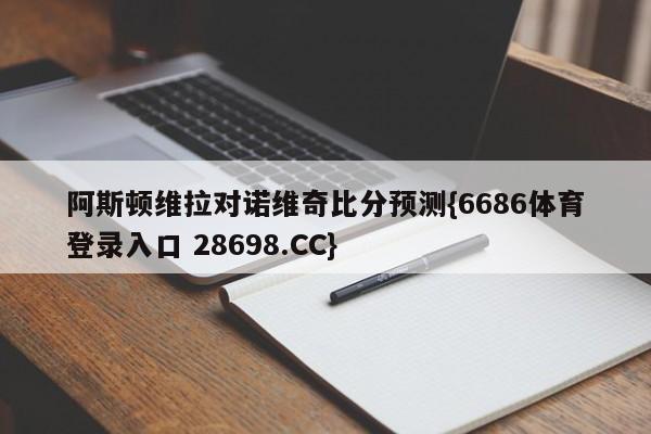 阿斯顿维拉对诺维奇比分预测{6686体育登录入口 28698.CC}