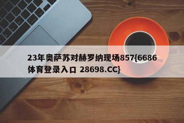 23年奥萨苏对赫罗纳现场857{6686体育登录入口 28698.CC}