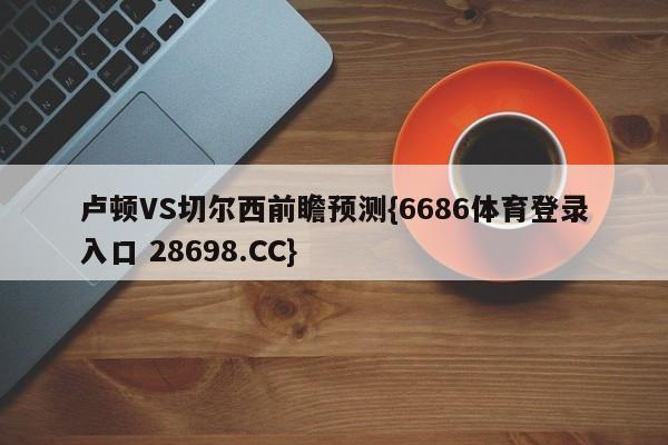 卢顿VS切尔西前瞻预测{6686体育登录入口 28698.CC}