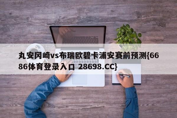 丸安冈崎vs布瑞欧碧卡浦安赛前预测{6686体育登录入口 28698.CC}