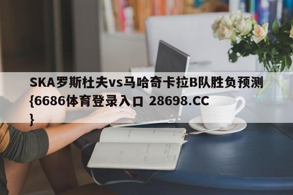 SKA罗斯杜夫vs马哈奇卡拉B队胜负预测{6686体育登录入口 28698.CC}