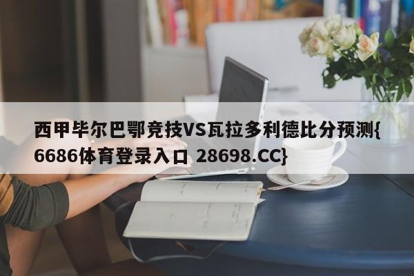 西甲毕尔巴鄂竞技VS瓦拉多利德比分预测{6686体育登录入口 28698.CC}