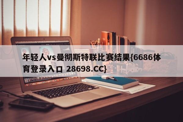 年轻人vs曼彻斯特联比赛结果{6686体育登录入口 28698.CC}