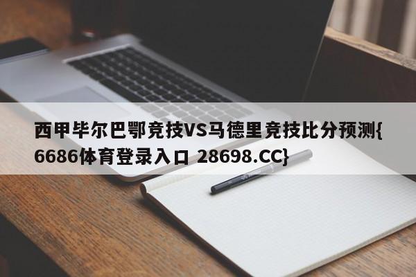 西甲毕尔巴鄂竞技VS马德里竞技比分预测{6686体育登录入口 28698.CC}