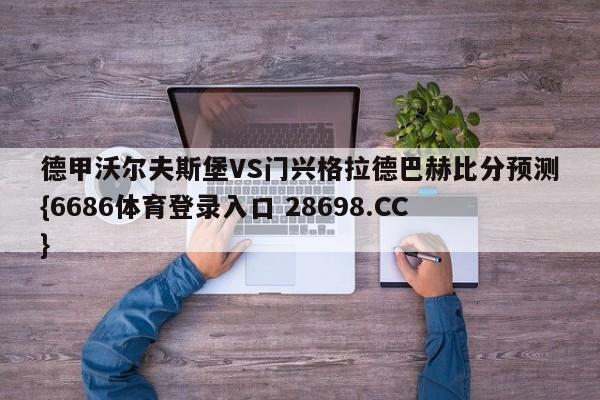 德甲沃尔夫斯堡VS门兴格拉德巴赫比分预测{6686体育登录入口 28698.CC}