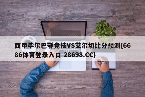 西甲毕尔巴鄂竞技VS艾尔切比分预测{6686体育登录入口 28698.CC}