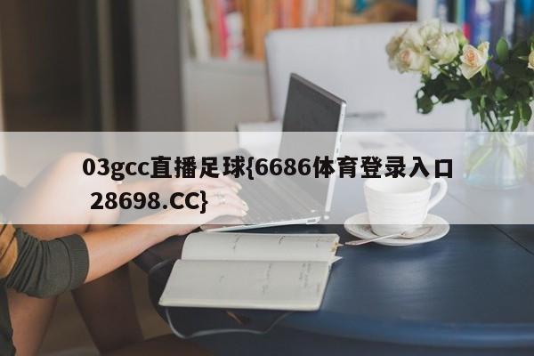 03gcc直播足球{6686体育登录入口 28698.CC}