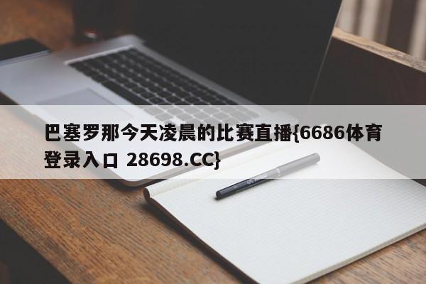 巴塞罗那今天凌晨的比赛直播{6686体育登录入口 28698.CC}