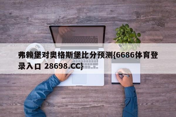 弗赖堡对奥格斯堡比分预测{6686体育登录入口 28698.CC}