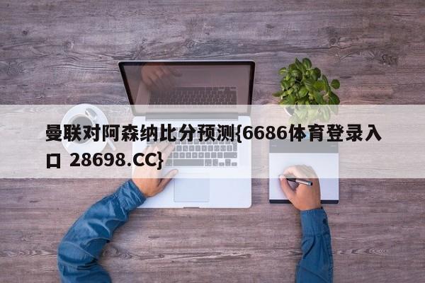 曼联对阿森纳比分预测{6686体育登录入口 28698.CC}