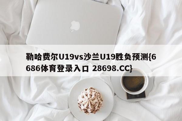 勒哈费尔U19vs沙兰U19胜负预测{6686体育登录入口 28698.CC}