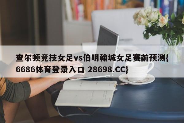 查尔顿竞技女足vs伯明翰城女足赛前预测{6686体育登录入口 28698.CC}