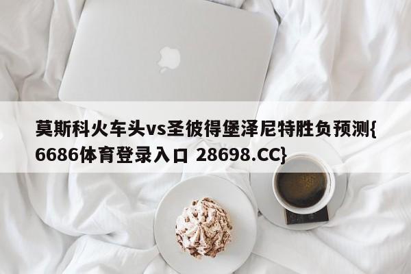 莫斯科火车头vs圣彼得堡泽尼特胜负预测{6686体育登录入口 28698.CC}