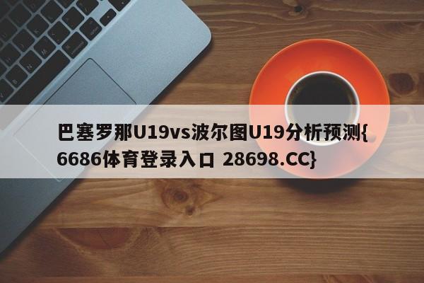 巴塞罗那U19vs波尔图U19分析预测{6686体育登录入口 28698.CC}