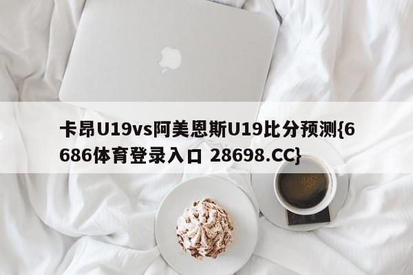 卡昂U19vs阿美恩斯U19比分预测{6686体育登录入口 28698.CC}