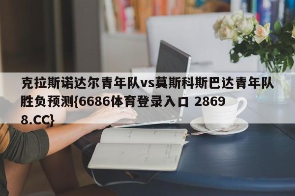 克拉斯诺达尔青年队vs莫斯科斯巴达青年队胜负预测{6686体育登录入口 28698.CC}