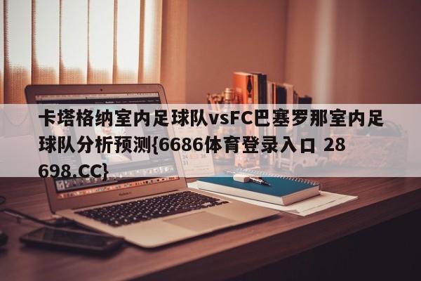 卡塔格纳室内足球队vsFC巴塞罗那室内足球队分析预测{6686体育登录入口 28698.CC}