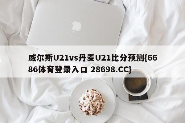 威尔斯U21vs丹麦U21比分预测{6686体育登录入口 28698.CC}