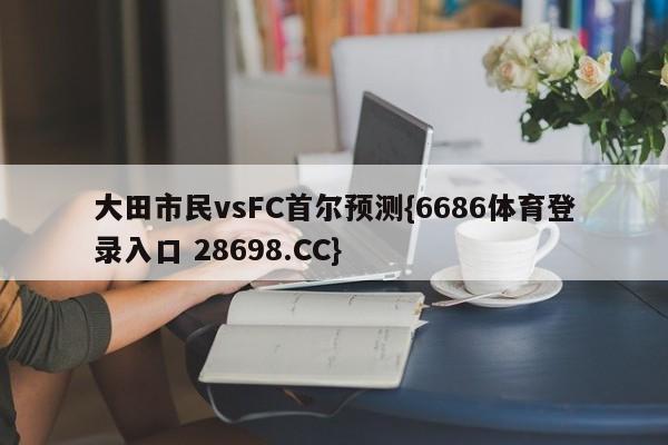 大田市民vsFC首尔预测{6686体育登录入口 28698.CC}