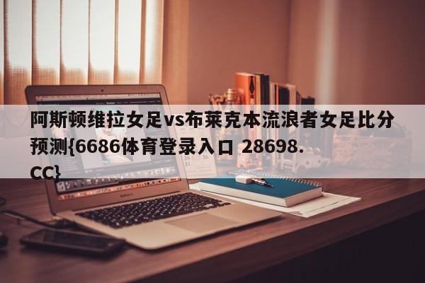 阿斯顿维拉女足vs布莱克本流浪者女足比分预测{6686体育登录入口 28698.CC}