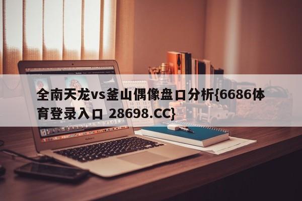 全南天龙vs釜山偶像盘口分析{6686体育登录入口 28698.CC}