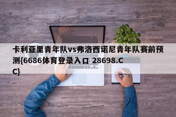 卡利亚里青年队vs弗洛西诺尼青年队赛前预测{6686体育登录入口 28698.CC}