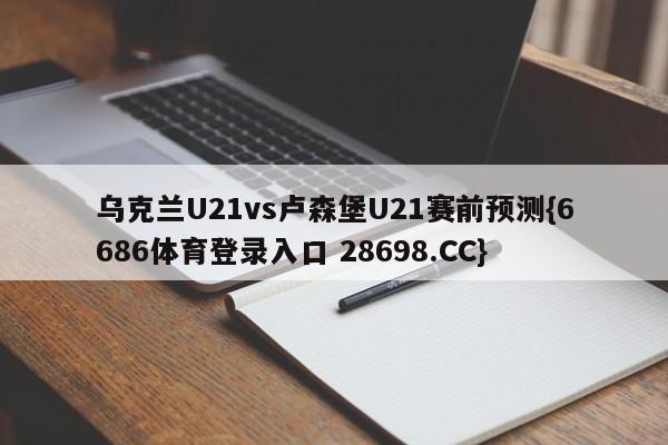 乌克兰U21vs卢森堡U21赛前预测{6686体育登录入口 28698.CC}