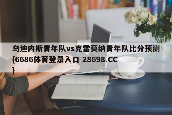 乌迪内斯青年队vs克雷莫纳青年队比分预测{6686体育登录入口 28698.CC}